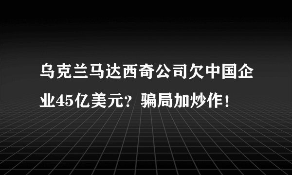 乌克兰马达西奇公司欠中国企业45亿美元？骗局加炒作！