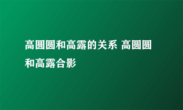 高圆圆和高露的关系 高圆圆和高露合影