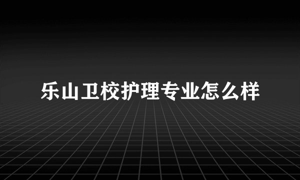 乐山卫校护理专业怎么样
