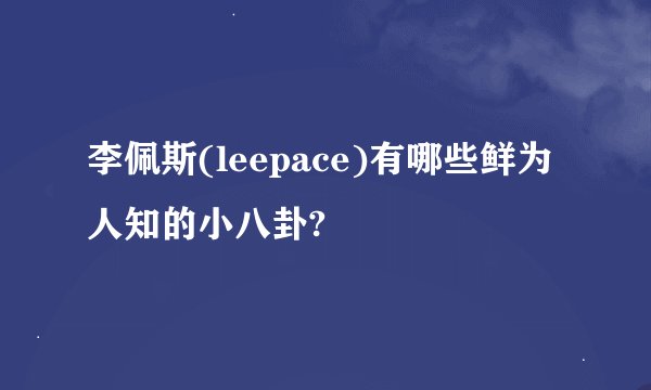 李佩斯(leepace)有哪些鲜为人知的小八卦?