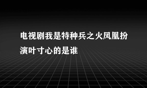 电视剧我是特种兵之火凤凰扮演叶寸心的是谁