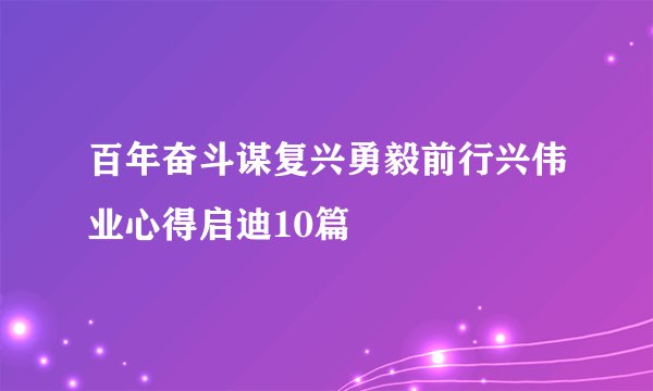 百年奋斗谋复兴勇毅前行兴伟业心得启迪10篇
