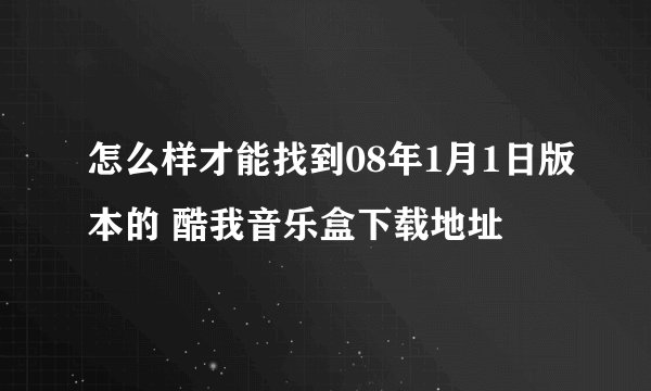 怎么样才能找到08年1月1日版本的 酷我音乐盒下载地址