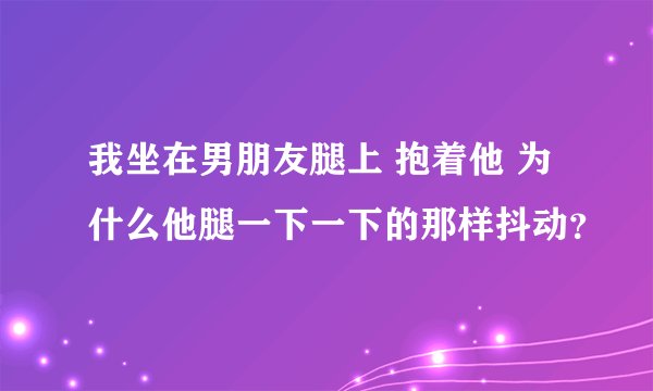 我坐在男朋友腿上 抱着他 为什么他腿一下一下的那样抖动？