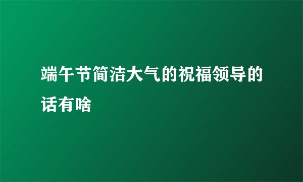 端午节简洁大气的祝福领导的话有啥