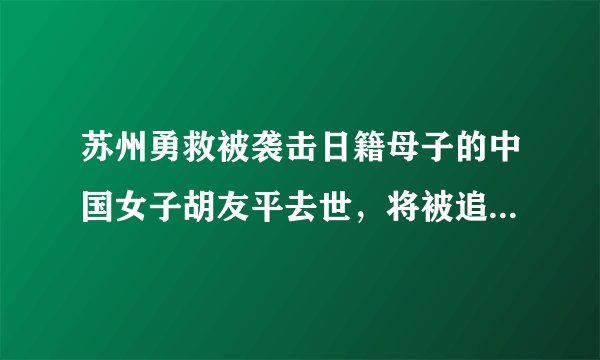 苏州勇救被袭击日籍母子的中国女子胡友平去世,将被追授见义勇为模范称号,如何评价这一事件?