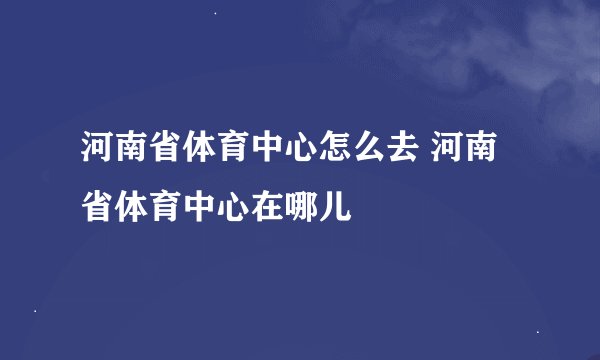 河南省体育中心怎么去 河南省体育中心在哪儿