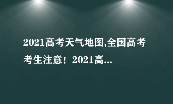 2021高考天气地图,全国高考考生注意！2021高考天气图发布啦！