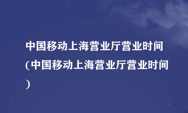 中国移动上海营业厅营业时间(中国移动上海营业厅营业时间)