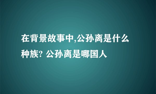 在背景故事中,公孙离是什么种族? 公孙离是哪国人