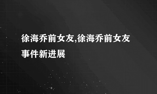 徐海乔前女友,徐海乔前女友事件新进展