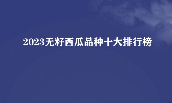 2023无籽西瓜品种十大排行榜