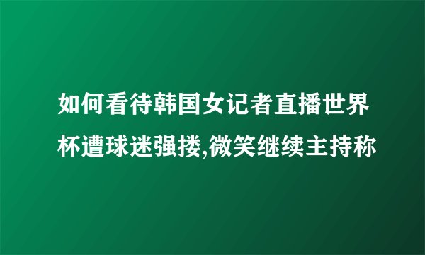 如何看待韩国女记者直播世界杯遭球迷强搂,微笑继续主持称