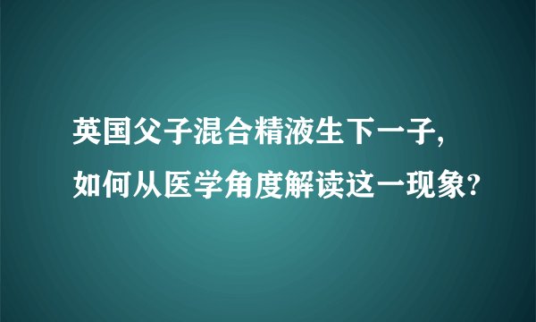 英国父子混合精液生下一子,如何从医学角度解读这一现象?
