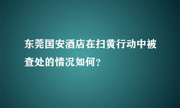 东莞国安酒店在扫黄行动中被查处的情况如何？