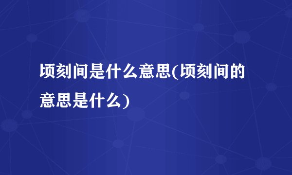 顷刻间是什么意思(顷刻间的意思是什么)