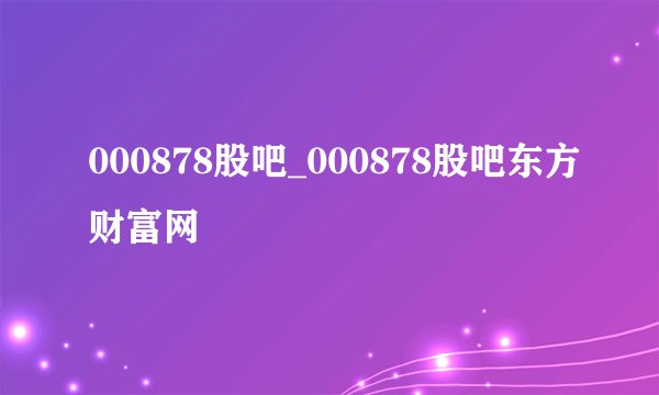 000878股吧_000878股吧东方财富网
