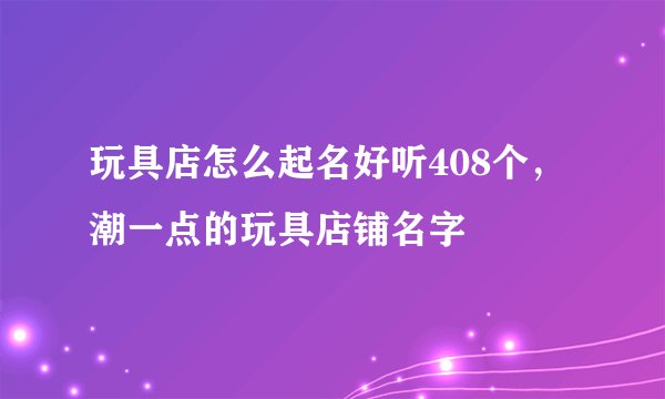 玩具店怎么起名好听408个，潮一点的玩具店铺名字