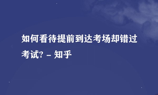 如何看待提前到达考场却错过考试? - 知乎