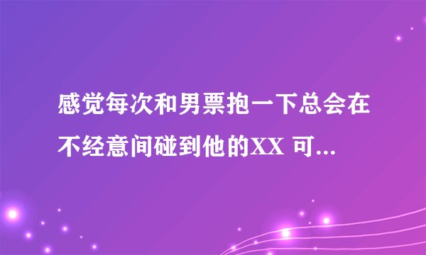 感觉每次和男票抱一下总会在不经意间碰到他的XX 可能已经感觉到了 但事...