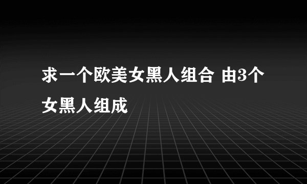 求一个欧美女黑人组合 由3个女黑人组成