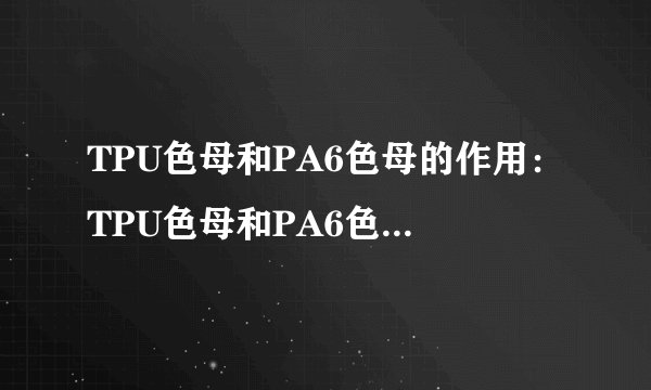 TPU色母和PA6色母的作用：TPU色母和PA6色母的应用和特点！