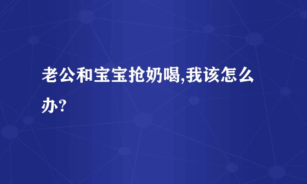 老公和宝宝抢奶喝,我该怎么办?