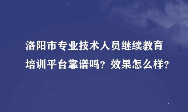 洛阳市专业技术人员继续教育培训平台靠谱吗？效果怎么样？
