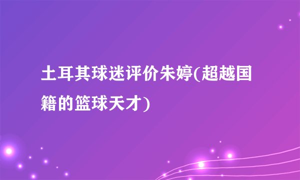 土耳其球迷评价朱婷(超越国籍的篮球天才)