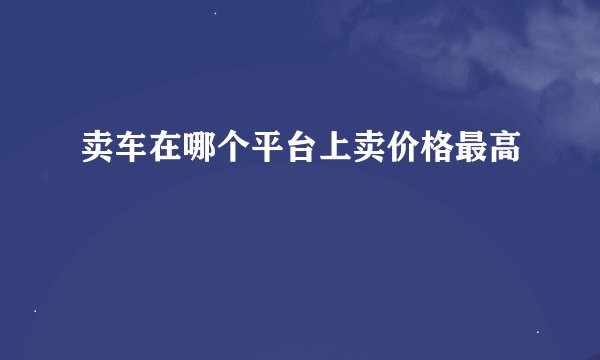 卖车在哪个平台上卖价格最高