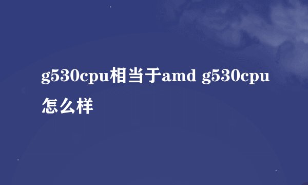 g530cpu相当于amd g530cpu怎么样