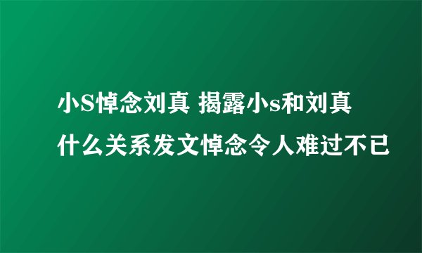 小S悼念刘真 揭露小s和刘真什么关系发文悼念令人难过不已