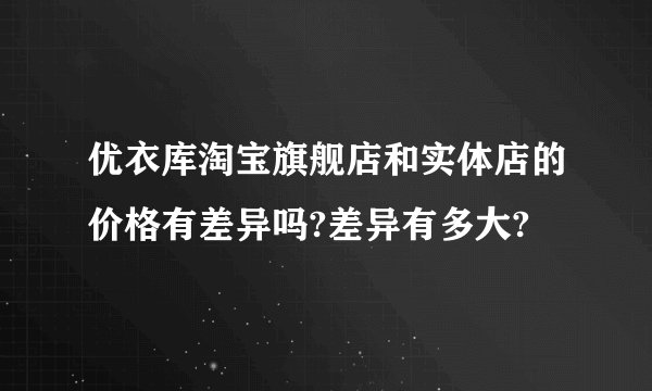 优衣库淘宝旗舰店和实体店的价格有差异吗?差异有多大?