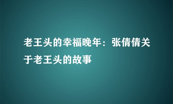 老王头的幸福晚年：张倩倩关于老王头的故事