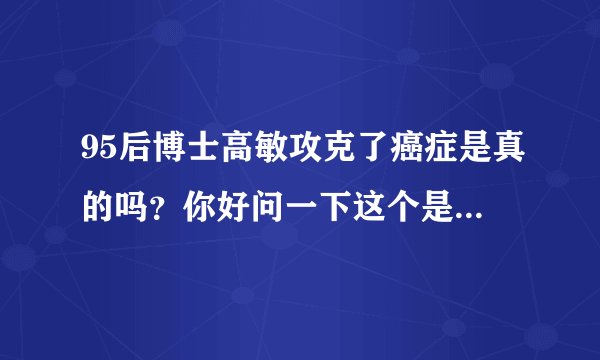 95后博士高敏攻克了癌症是真的吗？你好问一下这个是真的吗、有没有治愈的呢、能不能治疗肝癌呢