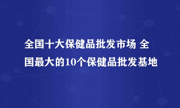 全国十大保健品批发市场 全国最大的10个保健品批发基地