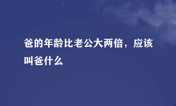 爸的年龄比老公大两倍，应该叫爸什么
