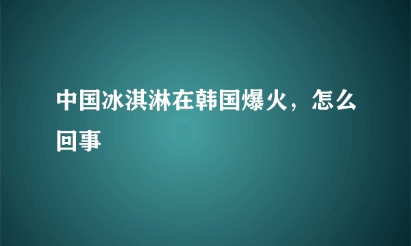 中国冰淇淋在韩国爆火，怎么回事