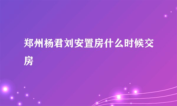 郑州杨君刘安置房什么时候交房