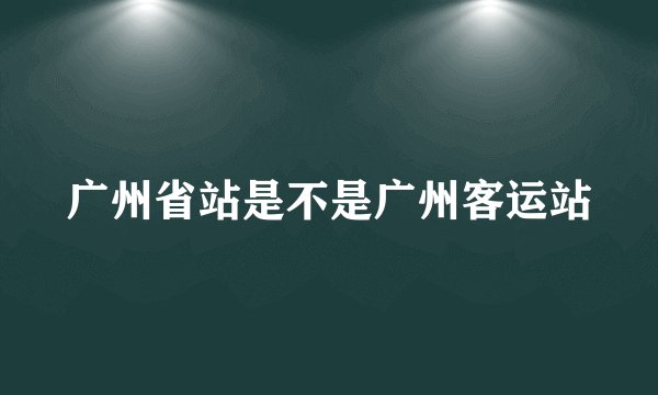 广州省站是不是广州客运站