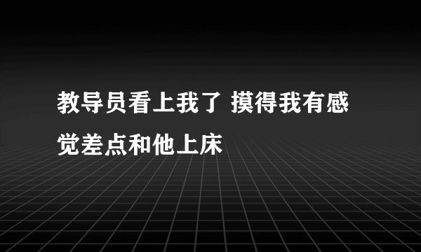 教导员看上我了 摸得我有感觉差点和他上床