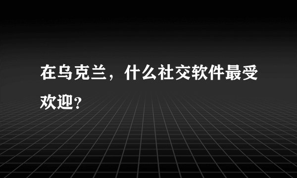 在乌克兰，什么社交软件最受欢迎？