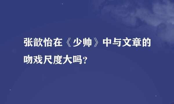 张歆怡在《少帅》中与文章的吻戏尺度大吗?