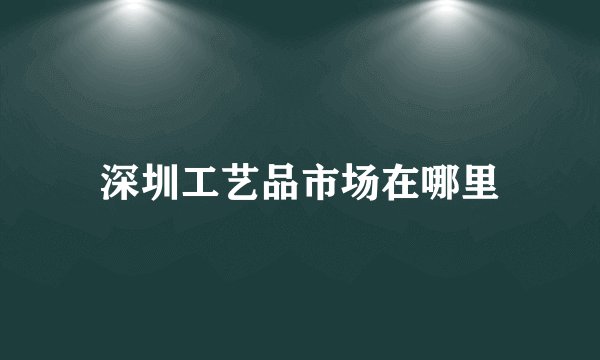深圳工艺品市场在哪里