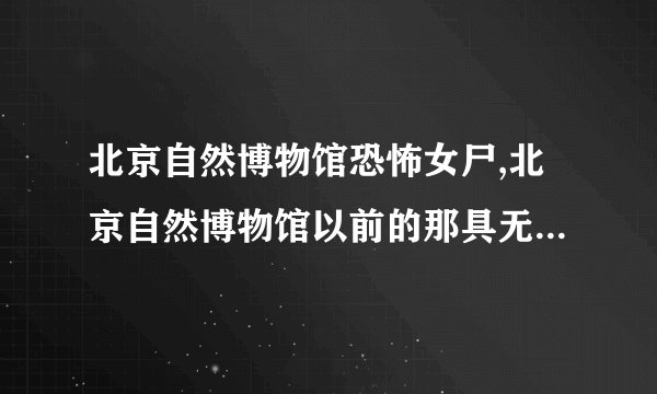 北京自然博物馆恐怖女尸,北京自然博物馆以前的那具无名女尸呢