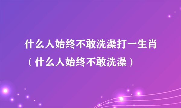 什么人始终不敢洗澡打一生肖（什么人始终不敢洗澡）