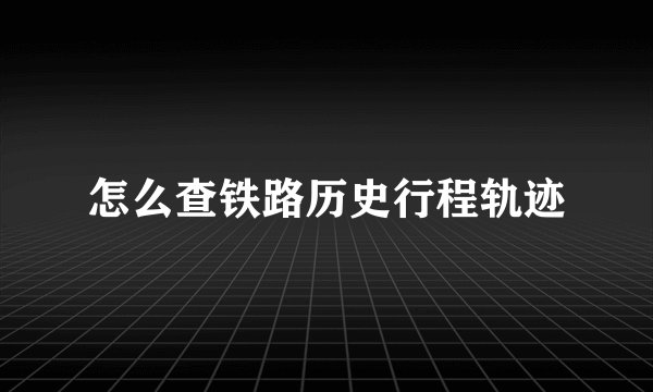 怎么查铁路历史行程轨迹