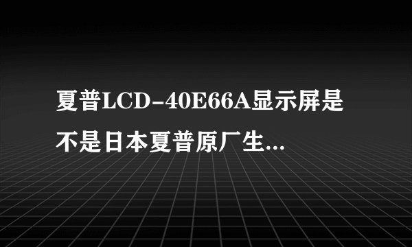 夏普LCD-40E66A显示屏是不是日本夏普原厂生产的？麻烦详细说一下。