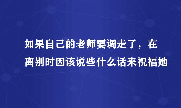 如果自己的老师要调走了，在离别时因该说些什么话来祝福她