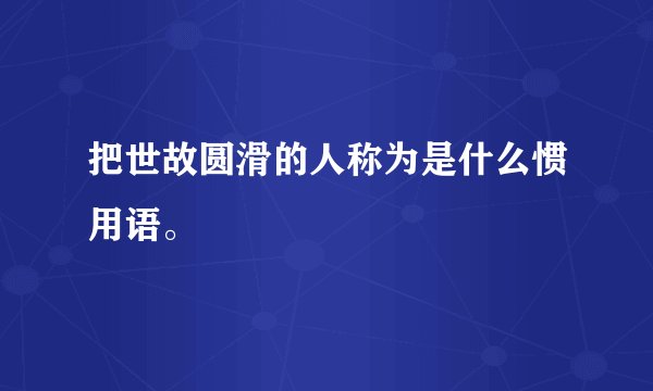 把世故圆滑的人称为是什么惯用语。